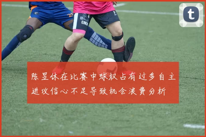 陈昱休在比赛中球权占有过多自主进攻信心不足导致机会浪费分析