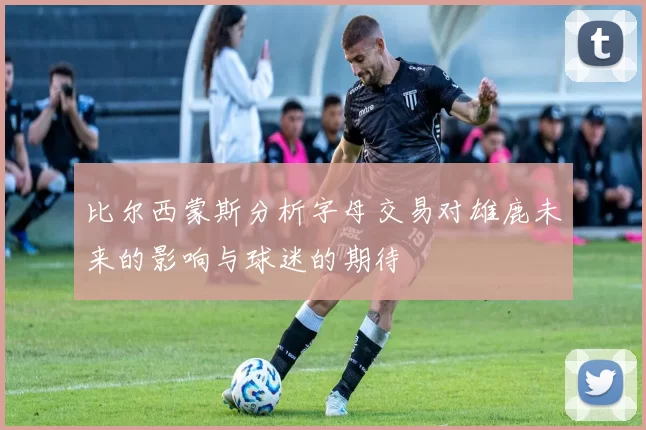 比尔西蒙斯分析字母交易对雄鹿未来的影响与球迷的期待