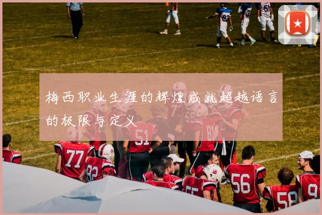 梅西职业生涯的辉煌成就超越语言的极限与定义