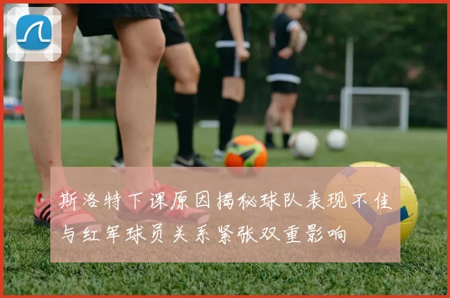 斯洛特下课原因揭秘球队表现不佳与红军球员关系紧张双重影响