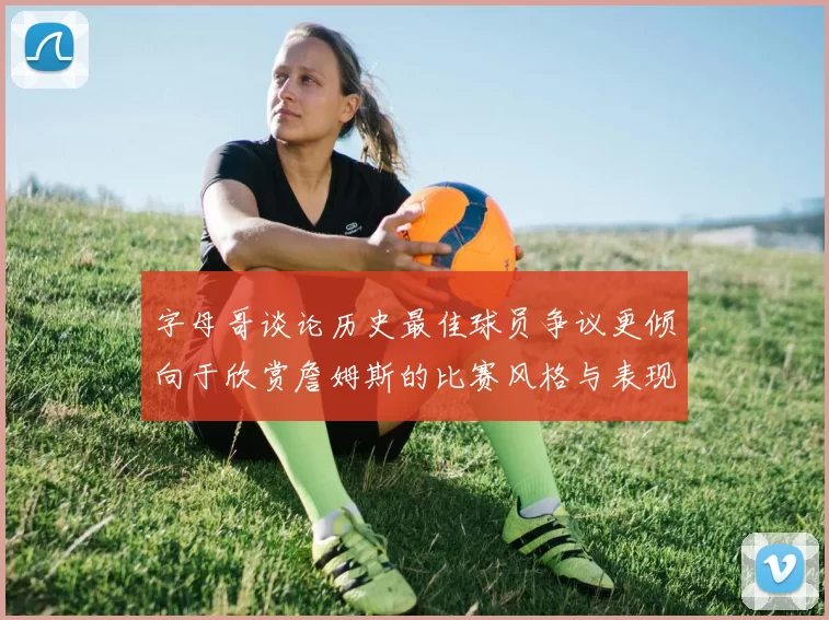 字母哥谈论历史最佳球员争议更倾向于欣赏詹姆斯的比赛风格与表现